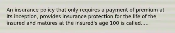 An insurance policy that only requires a payment of premium at its inception, provides insurance protection for the life of the insured and matures at the insured's age 100 is called.....