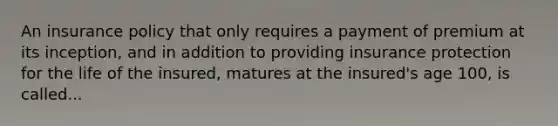 An insurance policy that only requires a payment of premium at its inception, and in addition to providing insurance protection for the life of the insured, matures at the insured's age 100, is called...