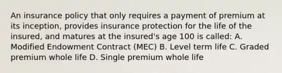 An insurance policy that only requires a payment of premium at its inception, provides insurance protection for the life of the insured, and matures at the insured's age 100 is called: A. Modified Endowment Contract (MEC) B. Level term life C. Graded premium whole life D. Single premium whole life