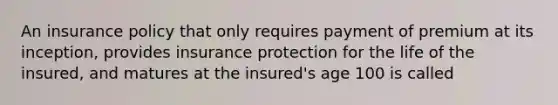 An insurance policy that only requires payment of premium at its inception, provides insurance protection for the life of the insured, and matures at the insured's age 100 is called