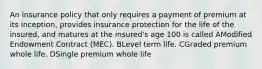 An insurance policy that only requires a payment of premium at its inception, provides insurance protection for the life of the insured, and matures at the insured's age 100 is called AModified Endowment Contract (MEC). BLevel term life. CGraded premium whole life. DSingle premium whole life