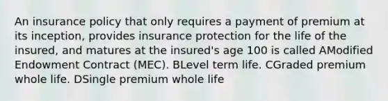 An insurance policy that only requires a payment of premium at its inception, provides insurance protection for the life of the insured, and matures at the insured's age 100 is called AModified Endowment Contract (MEC). BLevel term life. CGraded premium whole life. DSingle premium whole life