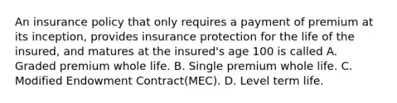 An insurance policy that only requires a payment of premium at its inception, provides insurance protection for the life of the insured, and matures at the insured's age 100 is called A. Graded premium whole life. B. Single premium whole life. C. Modified Endowment Contract(MEC). D. Level term life.