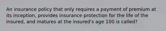 An insurance policy that only requires a payment of premium at its inception, provides insurance protection for the life of the insured, and matures at the insured's age 100 is called?