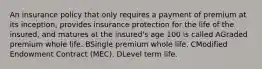 An insurance policy that only requires a payment of premium at its inception, provides insurance protection for the life of the insured, and matures at the insured's age 100 is called AGraded premium whole life. BSingle premium whole life. CModified Endowment Contract (MEC). DLevel term life.