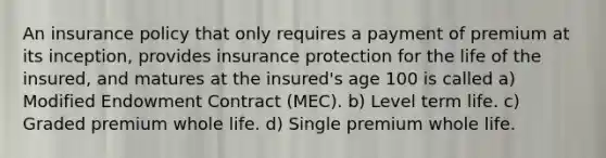 An insurance policy that only requires a payment of premium at its inception, provides insurance protection for the life of the insured, and matures at the insured's age 100 is called a) Modified Endowment Contract (MEC). b) Level term life. c) Graded premium whole life. d) Single premium whole life.