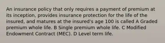 An insurance policy that only requires a payment of premium at its inception, provides insurance protection for the life of the insured, and matures at the insured's age 100 is called A Graded premium whole life. B Single premium whole life. C Modified Endowment Contract (MEC). D Level term life.