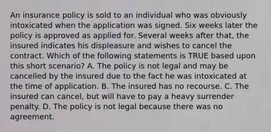 An insurance policy is sold to an individual who was obviously intoxicated when the application was signed. Six weeks later the policy is approved as applied for. Several weeks after that, the insured indicates his displeasure and wishes to cancel the contract. Which of the following statements is TRUE based upon this short scenario? A. The policy is not legal and may be cancelled by the insured due to the fact he was intoxicated at the time of application. B. The insured has no recourse. C. The insured can cancel, but will have to pay a heavy surrender penalty. D. The policy is not legal because there was no agreement.