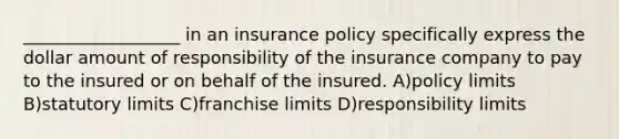 __________________ in an insurance policy specifically express the dollar amount of responsibility of the insurance company to pay to the insured or on behalf of the insured. A)policy limits B)statutory limits C)franchise limits D)responsibility limits