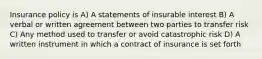 Insurance policy is A) A statements of insurable interest B) A verbal or written agreement between two parties to transfer risk C) Any method used to transfer or avoid catastrophic risk D) A written instrument in which a contract of insurance is set forth