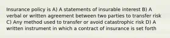 Insurance policy is A) A statements of insurable interest B) A verbal or written agreement between two parties to transfer risk C) Any method used to transfer or avoid catastrophic risk D) A written instrument in which a contract of insurance is set forth