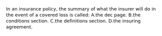 In an insurance policy, the summary of what the insurer will do in the event of a covered loss is called: A.the dec page. B.the conditions section. C.the definitions section. D.the insuring agreement.