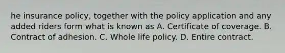 he insurance policy, together with the policy application and any added riders form what is known as A. Certificate of coverage. B. Contract of adhesion. C. Whole life policy. D. Entire contract.