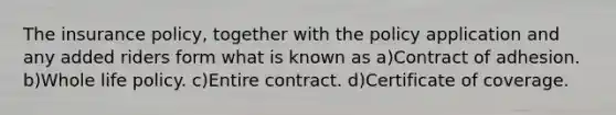 The insurance policy, together with the policy application and any added riders form what is known as a)Contract of adhesion. b)Whole life policy. c)Entire contract. d)Certificate of coverage.