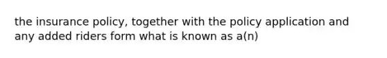 the insurance policy, together with the policy application and any added riders form what is known as a(n)