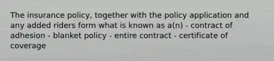 The insurance policy, together with the policy application and any added riders form what is known as a(n) - contract of adhesion - blanket policy - entire contract - certificate of coverage