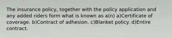 The insurance policy, together with the policy application and any added riders form what is known as a(n) a)Certificate of coverage. b)Contract of adhesion. c)Blanket policy. d)Entire contract.