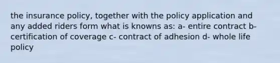 the insurance policy, together with the policy application and any added riders form what is knowns as: a- entire contract b- certification of coverage c- contract of adhesion d- whole life policy