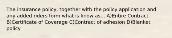 The insurance policy, together with the policy application and any added riders form what is know as... A)Entire Contract B)Certificate of Coverage C)Contract of adhesion D)Blanket policy