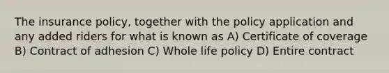 The insurance policy, together with the policy application and any added riders for what is known as A) Certificate of coverage B) Contract of adhesion C) Whole life policy D) Entire contract