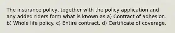 The insurance policy, together with the policy application and any added riders form what is known as a) Contract of adhesion. b) Whole life policy. c) Entire contract. d) Certificate of coverage.