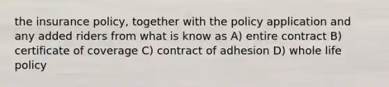 the insurance policy, together with the policy application and any added riders from what is know as A) entire contract B) certificate of coverage C) contract of adhesion D) whole life policy