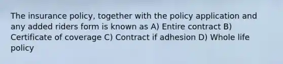 The insurance policy, together with the policy application and any added riders form is known as A) Entire contract B) Certificate of coverage C) Contract if adhesion D) Whole life policy