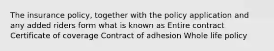 The insurance policy, together with the policy application and any added riders form what is known as Entire contract Certificate of coverage Contract of adhesion Whole life policy