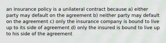 an insurance policy is a unilateral contract because a) either party may default on the agreement b) neither party may default on the agreement c) only the insurance company is bound to live up to its side of agreement d) only the insured is bound to live up to his side of the agreement