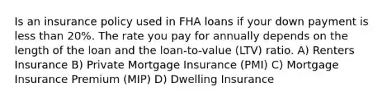 Is an insurance policy used in FHA loans if your down payment is less than 20%. The rate you pay for annually depends on the length of the loan and the loan-to-value (LTV) ratio. A) Renters Insurance B) Private Mortgage Insurance (PMI) C) Mortgage Insurance Premium (MIP) D) Dwelling Insurance