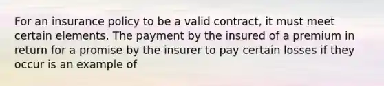 For an insurance policy to be a valid contract, it must meet certain elements. The payment by the insured of a premium in return for a promise by the insurer to pay certain losses if they occur is an example of