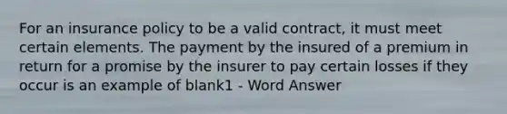 For an insurance policy to be a valid contract, it must meet certain elements. The payment by the insured of a premium in return for a promise by the insurer to pay certain losses if they occur is an example of blank1 - Word Answer