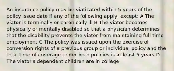 An insurance policy may be viaticated within 5 years of the policy issue date if any of the following apply, except: A The viator is terminally or chronically ill B The viator becomes physically or mentally disabled so that a physician determines that the disability prevents the viator from maintaining full-time employment C The policy was issued upon the exercise of conversion rights of a previous group or individual policy and the total time of coverage under both policies is at least 5 years D The viator's dependent children are in college