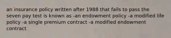 an insurance policy written after 1988 that fails to pass the seven pay test is known as -an endowment policy -a modified life policy -a single premium contract -a modified endowment contract