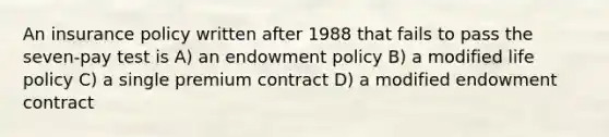 An insurance policy written after 1988 that fails to pass the seven-pay test is A) an endowment policy B) a modified life policy C) a single premium contract D) a modified endowment contract