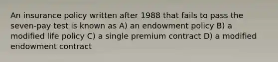 An insurance policy written after 1988 that fails to pass the seven-pay test is known as A) an endowment policy B) a modified life policy C) a single premium contract D) a modified endowment contract