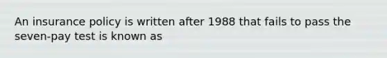 An insurance policy is written after 1988 that fails to pass the seven-pay test is known as