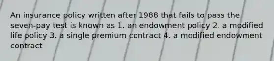 An insurance policy written after 1988 that fails to pass the seven-pay test is known as 1. an endowment policy 2. a modified life policy 3. a single premium contract 4. a modified endowment contract