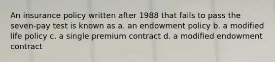 An insurance policy written after 1988 that fails to pass the seven-pay test is known as a. an endowment policy b. a modified life policy c. a single premium contract d. a modified endowment contract