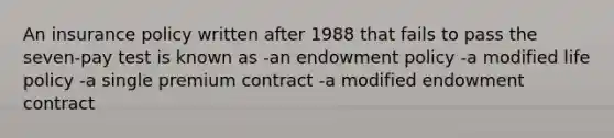 An insurance policy written after 1988 that fails to pass the seven-pay test is known as -an endowment policy -a modified life policy -a single premium contract -a modified endowment contract