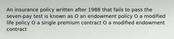 An insurance policy written after 1988 that fails to pass the seven-pay test is known as O an endowment policy O a modified life policy O a single premium contract O a modified endowment contract