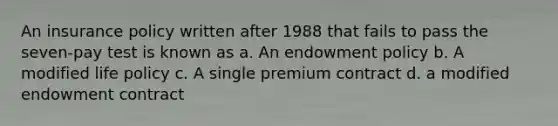 An insurance policy written after 1988 that fails to pass the seven-pay test is known as a. An endowment policy b. A modified life policy c. A single premium contract d. a modified endowment contract