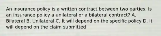 An insurance policy is a written contract between two parties. Is an insurance policy a unilateral or a bilateral contract? A. Bilateral B. Unilateral C. It will depend on the specific policy D. It will depend on the claim submitted