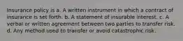 Insurance policy is a. A written instrument in which a contract of insurance is set forth. b. A statement of insurable interest. c. A verbal or written agreement between two parties to transfer risk. d. Any method used to transfer or avoid catastrophic risk.