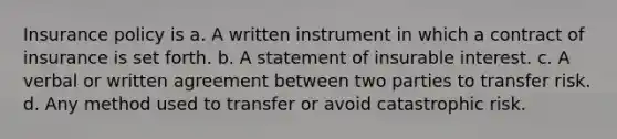 Insurance policy is a. A written instrument in which a contract of insurance is set forth. b. A statement of insurable interest. c. A verbal or written agreement between two parties to transfer risk. d. Any method used to transfer or avoid catastrophic risk.