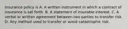 Insurance policy is A. A written instrument in which a contract of insurance is set forth. B. A statement of insurable interest. C. A verbal or written agreement between two parties to transfer risk. D. Any method used to transfer or avoid catastrophic risk.