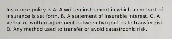 Insurance policy is A. A written instrument in which a contract of insurance is set forth. B. A statement of insurable interest. C. A verbal or written agreement between two parties to transfer risk. D. Any method used to transfer or avoid catastrophic risk.