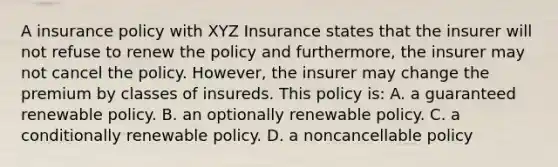 A insurance policy with XYZ Insurance states that the insurer will not refuse to renew the policy and furthermore, the insurer may not cancel the policy. However, the insurer may change the premium by classes of insureds. This policy is: A. a guaranteed renewable policy. B. an optionally renewable policy. C. a conditionally renewable policy. D. a noncancellable policy