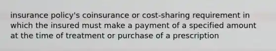 insurance policy's coinsurance or cost-sharing requirement in which the insured must make a payment of a specified amount at the time of treatment or purchase of a prescription