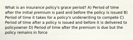 What is an insurance policy's grace period? A) Period of time after the initial premium is paid and before the policy is issued B) Period of time it takes for a policy's underwriting to compete C) Period of time after a policy is issued and before it is delivered to policyowner D) Period of time after the premium is due but the policy remains in force